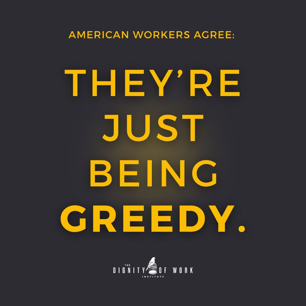 “On a dark background, bold yellow text says: ‘AMERICAN WORKERS AGREE: THEY’RE JUST BEING GREEDY.’ At the bottom is the logo for The Dignity of Work Institute.”