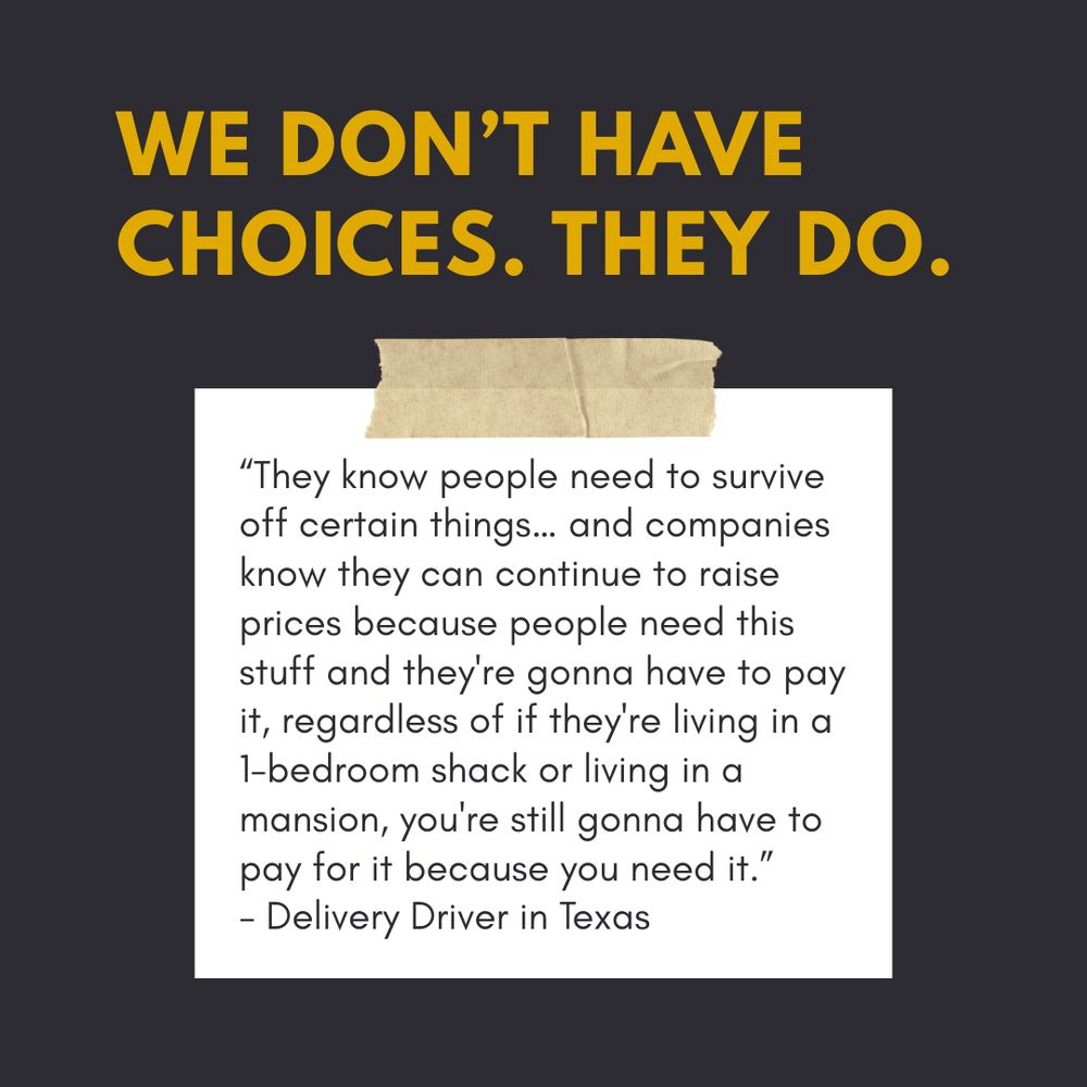 “Bold yellow text on a dark background reads: ‘WE DON’T HAVE CHOICES. THEY DO.’ Below this, a taped white note shows a quote: ‘They know people need to survive off certain things… and companies know they can continue to raise prices because people need this stuff and they're gonna have to pay it, regardless of if they're living in a 1-bedroom shack or living in a mansion, you're still gonna have to pay for it because you need it.’ — Delivery Driver in Texas.”