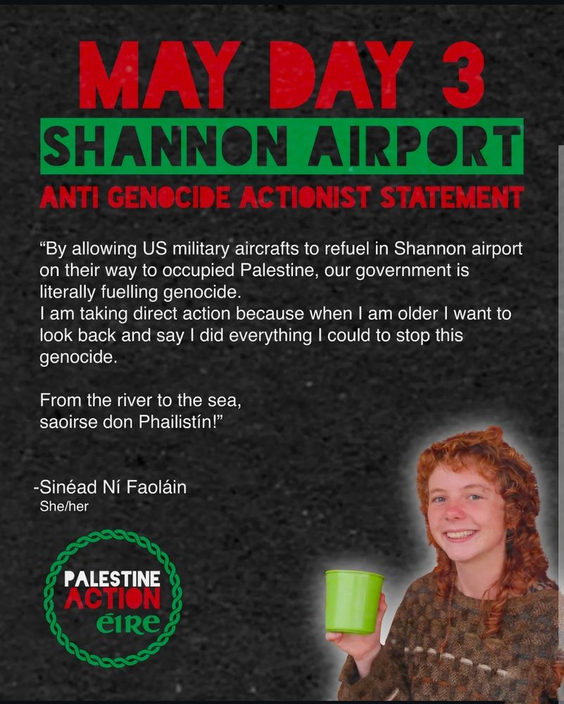Photo of a woman with red hair with the wiring
written statement:

"By allowing US military aircrafts to refuel in Shannon airport on their way to occupied Palestine, our government is literally fuelling genocide.

I am taking direct action because when I am older I want to look back and say I did everything I could to stop this genocide.

From the river to the sea, saoirse don Phailistín!"

-Sinéad Ní Faoláin

She/her