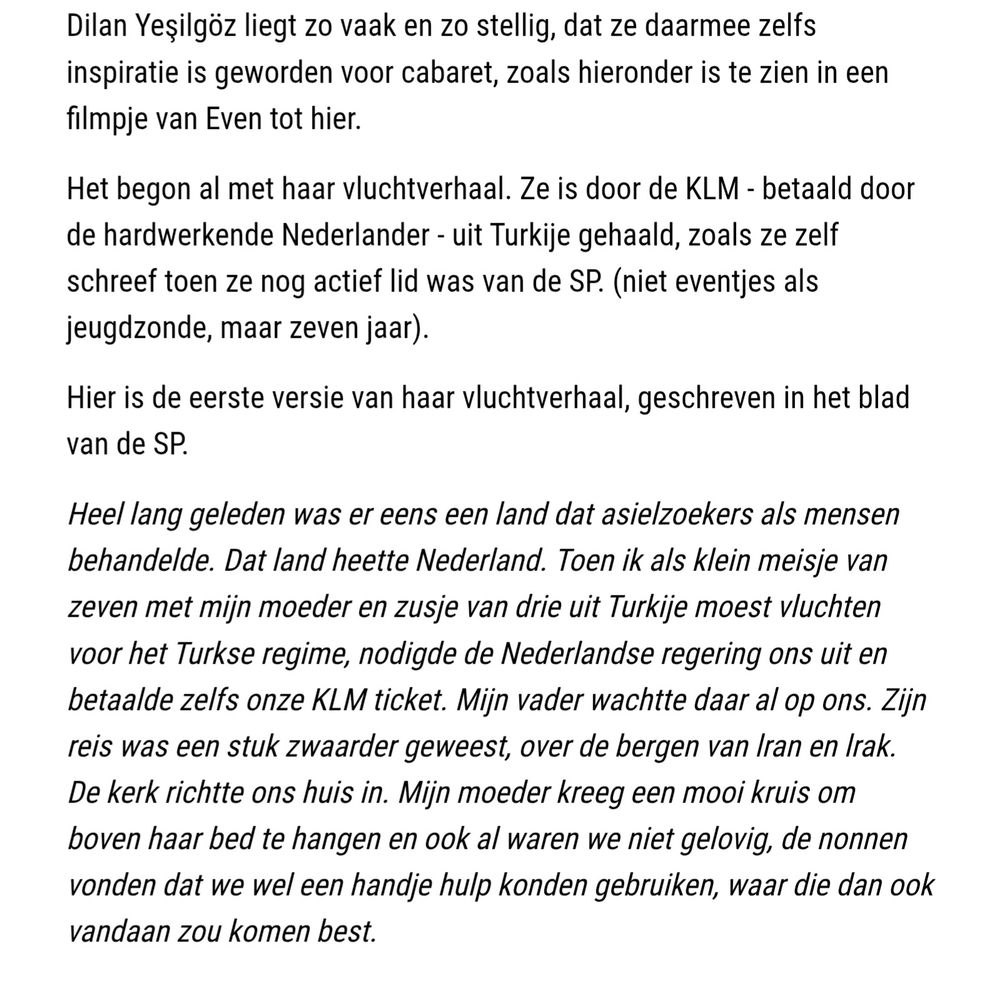 Het begon al met haar vluchtverhaal. Ze is door de KLM - betaald door de hardwerkende Nederlander - uit Turkije gehaald, zoals ze zelf schreef toen ze nog actief lid was van de SP. (niet eventjes als jeugdzonde, maar zeven jaar).
Hier is de eerste versie van haar vluchtverhaal, geschreven in het blad van de SP.
Heel lang geleden was er eens een land dat asielzoekers als mensen behandelde. Dat land heette Nederland. Toen ik als klein meisje van zeven met mijn moeder en zusje van drie uit Turkije moest vluchten voor het Turkse regime, nodigde de Nederlandse regering ons uit en betaalde zelfs onze KLM ticket. Mijn vader wachtte daar al op ons. Zijn reis was een stuk zwaarder geweest, over de bergen van lran en lrak. De kerk richtte ons huis in. Mijn moeder kreeg een mooi kruis om boven haar bed te hangen en ook al waren we niet gelovig, de nonnen vonden dat we wel een handje hulp konden gebruiken, waar die dan ook vandaan zou komen best.: