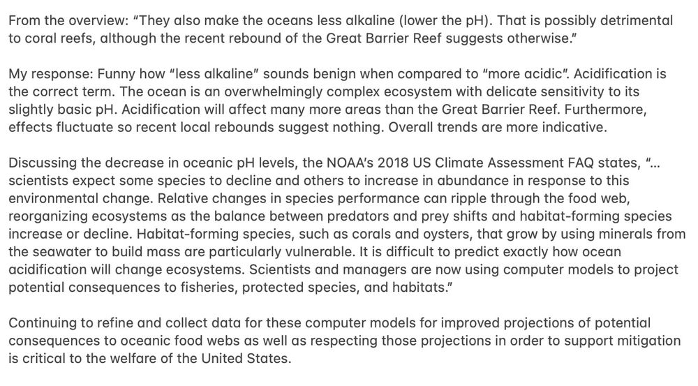 From the overview: “They also make the oceans less alkaline (lower the pH). That is possibly detrimental to coral reefs, although the recent rebound of the Great Barrier Reef suggests otherwise.”

My response: Funny how “less alkaline” sounds benign when compared to “more acidic”. Acidification is the correct term. The ocean is an overwhelmingly complex ecosystem with delicate sensitivity to its slightly basic pH. Acidification will affect many more areas than the Great Barrier Reef. Furthermore, effects fluctuate so recent local rebounds suggest nothing. Overall trends are more indicative.

Discussing the decrease in oceanic pH levels, the NOAA’s 2018 US Climate Assessment FAQ states, “…scientists expect some species to decline and others to increase in abundance in response to this environmental change. Relative changes in species performance can ripple through the food web, reorganizing ecosystems as the balance between predators and prey shifts and habitat-forming species increase or decline. Habitat-forming species, such as corals and oysters, that grow by using minerals from the seawater to build mass are particularly vulnerable. It is difficult to predict exactly how ocean acidification will change ecosystems. Scientists and managers are now using computer models to project potential consequences to fisheries, protected species, and habitats.”

Continuing to refine and collect data for these computer models for improved projections of potential consequences to oceanic food webs as well as respecting those projections in order to support mitigation is critical to the welfare of the United States.

