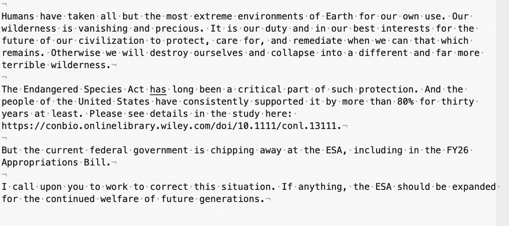 Screenshot of email to Senators Schiff and Padilla (D-CA) supporting the Endangered Species Act.

Text:

Humans have taken all but the most extreme environments of Earth for our own use. Our wilderness is vanishing and precious. It is our duty and in our best interests for the future of our civilization to protect, care for, and remediate when we can that which remains. Otherwise we will destroy ourselves and collapse into a different and far more terrible wilderness.

The Endangered Species Act has long been a critical part of such protection. And the people of the United States have consistently supported it by more than 80% for thirty years at least. Please see details in the study here: https://conbio.onlinelibrary.wiley.com/doi/10.1111/conl.13111.

But the current federal government is chipping away at the ESA, including in the FY26 Appropriations Bill.

I call upon you to work to correct this situation. If anything, the ESA should be expanded for the continued welfare of future generations.
