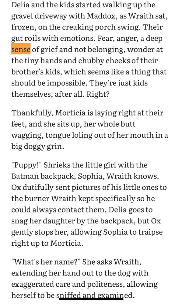 A screenshot of a text document that reads:

“Delia and the kids started walking up the gravel driveway with Maddox, as Wraith sat, frozen, on the creaking porch swing. Their gut roils with emotions. Fear, anger, a deep sense of grief and not belonging, wonder at the tiny hands and chubby cheeks of their brother's kids, which seems like a thing that should be impossible. They're just kids themselves, after all. Right?

Thankfully, Morticia is laying right at their feet, and she sits up, her whole butt wagging, tongue loling out of her mouth in a big doggy grin. 

"Puppy!" Shrieks the little girl with the Batman backpack, Sophia, Wraith knows. Ox dutifully sent pictures of his little ones to the burner Wraith kept specifically so he could always contact them. Delia goes to snag her daughter by the backpack, but Ox gently stops her, allowing Sophia to traipse right up to Morticia. 

"What's her name?" She asks Wraith, extending her hand out to the dog with exaggerated care and politeness, allowing herself to be sniffed and examined.”