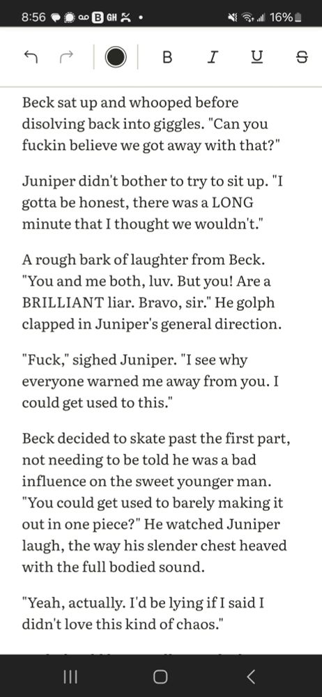 A screenshot of a text document that reads:
"Beck sat up and whooped before disolving back into giggles. "Can you fuckin believe we got away with that?"

Juniper didn't bother to try to sit up. "I gotta be honest, there was a LONG minute that I thought we wouldn't."

A rough bark of laughter from Beck. "You and me both, luv. But you! Are a BRILLIANT liar. Bravo, sir." He golph clapped in Juniper's general direction. 

"Fuck," sighed Juniper. "I see why everyone warned me away from you. I could get used to this."

Beck decided to skate past the first part, not needing to be told he was a bad influence on the sweet younger man. "You could get used to barely making it out in one piece?" He watched Juniper laugh, the way his slender chest heaved with the full bodied sound. 

"Yeah, actually. I'd be lying if I said I didn't love this kind of chaos.""