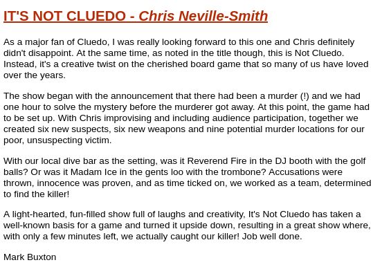 IT'S NOT CLUEDO - Chris Neville-Smith

As a major fan of Cluedo, I was really looking forward to this one and Chris definitely didn't disappoint. At the same time, as noted in the title though, this is Not Cluedo. Instead, it's a creative twist on the cherished board game that so many of us have loved over the years.

The show began with the announcement that there had been a murder (!) and we had one hour to solve the mystery before the murderer got away. At this point, the game had to be set up. With Chris improvising and including audience participation, together we created six new suspects, six new weapons and nine potential murder locations for our poor, unsuspecting victim.

With our local dive bar as the setting, was it Reverend Fire in the DJ booth with the golf balls? Or was it Madam Ice in the gents loo with the trombone? Accusations were thrown, innocence was proven, and as time ticked on, we worked as a team, determined to find the killer!

A light-hearted, fun-filled show full of laughs and creativity, It's Not Cluedo has taken a well-known basis for a game and turned it upside down, resulting in a great show where, with only a few minutes left, we actually caught our killer! Job well done.

Mark Buxton
