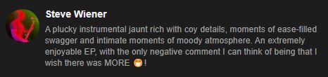 "A plucky instrumental jaunt rich with coy details, moments of ease-filled swagger and intimate moments of moody atmosphere. An extremely enjoyable EP, with the only negative comment I can think of being that I wish there was MORE 😁!"

- Steve Wiener