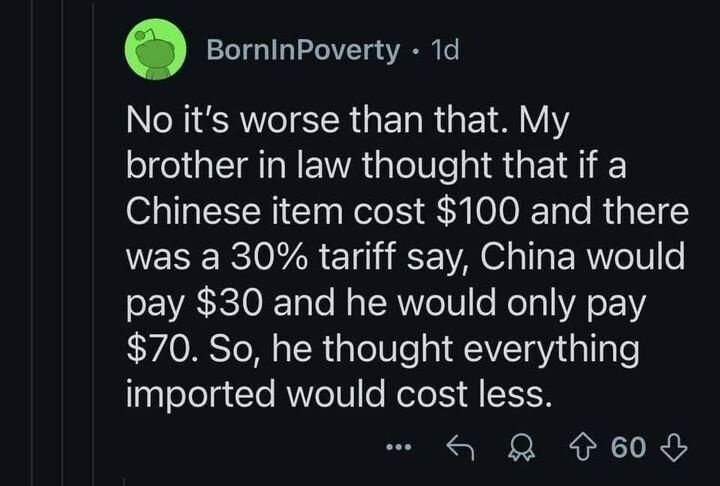 No, it's worse that that. My brother in law thought that if a Chinese item cost $100 and there was a 30% tariff say, China would pay $30 and he would only pay $70. So, he thought everything imported would cost less.