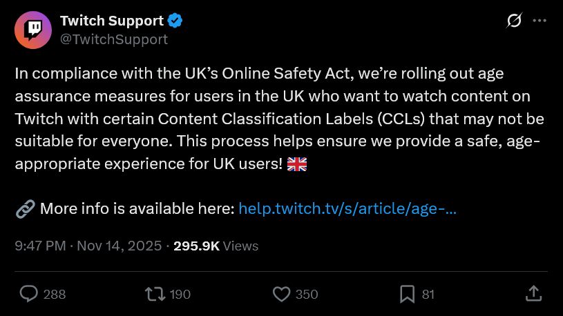 In compliance with the UK’s Online Safety Act, we’re rolling out age assurance measures for users in the UK who want to watch content on Twitch with certain Content Classification Labels (CCLs) that may not be suitable for everyone. This process helps ensure we provide a safe, age-appropriate experience for UK users! 🇬🇧