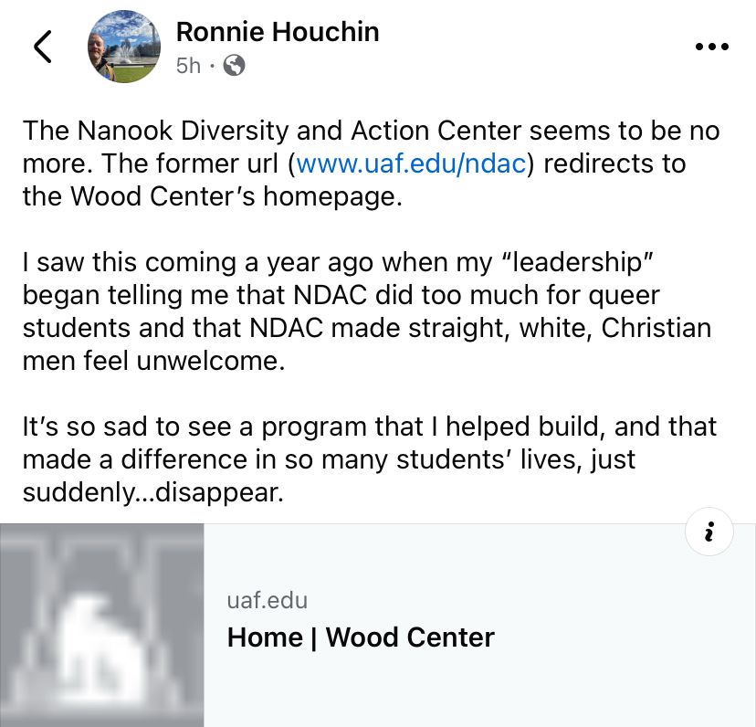 A screenshot of a Facebook post from Ronnie Houchin that reads “The Nanook Diversity and Action center seems to be no more. The former url (www.uaf.edu/ndac) redirects to the Wood Center’s homepage. I saw this coming a year ago when my “leadership” began telling me that NDAC did too much for queer students and that NDAC made straight, white, Christian men feel unwelcome. It’s so sad to see a program that I helped build, and that made a difference in so many students’ lives, just suddenly…disappear.”