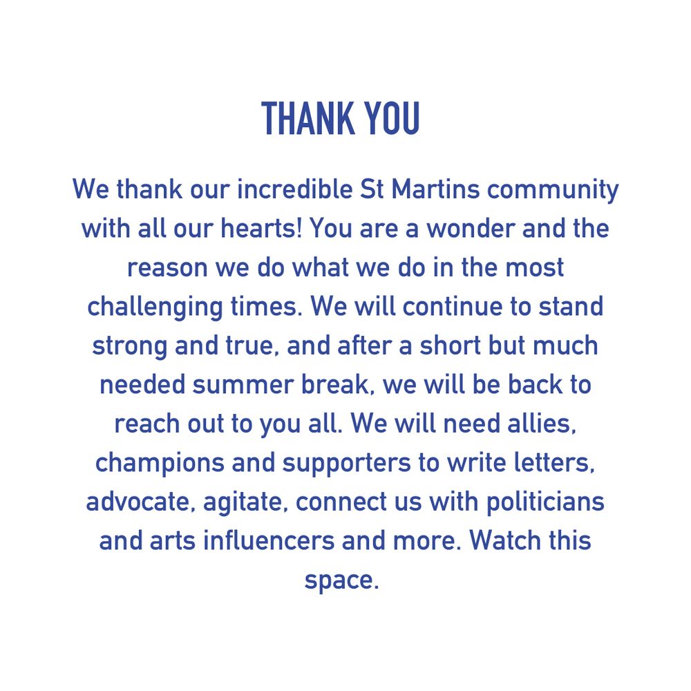 THANK YOU
We thank our incredible St Martins community with all our hearts! You are a wonder and the reason we do what we do in the most challenging times. We will continue to stand strong and true, and after a short but much needed summer break, we will be back to reach out to you all. We will need allies, champions and supporters to write letters, advocate, agitate, connect us with politicians and arts influencers and more. Watch this space.