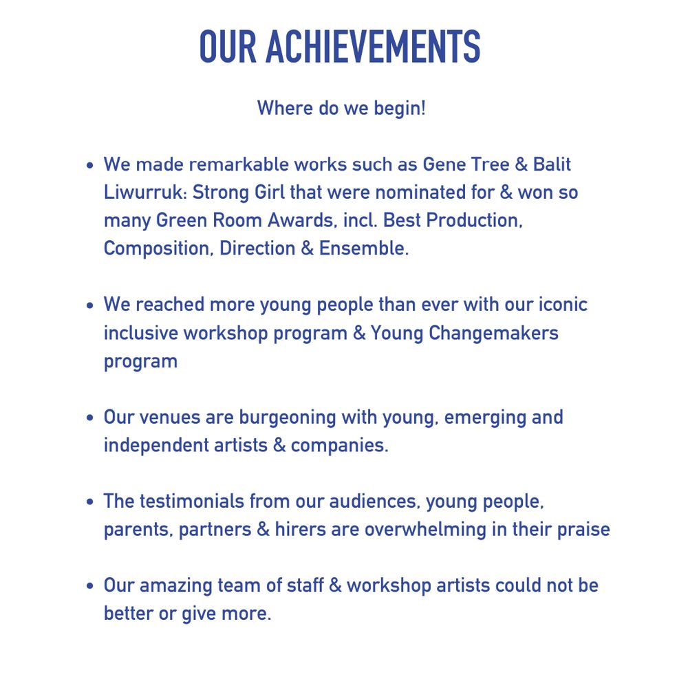 OUR ACHIEVEMENTS
Where do we begin!
We have made remarkable works such as Gene Tree and Balit Liwurruk: Strong Girl that have been nominated for and won so many Green Room Awards, including for Best Production, Best Composition, Best Direction, Best Ensemble.
We have reached more young people than ever with our iconic inclusive workshop program and our Young Changemakers program for children with barriers to accessing the arts.  
Our venues are burgeoning with young, emerging and independent artists and companies.  
The testimonials from our audiences, young people, parents, partners and hirers are overwhelming in their praise.
Our amazing team of staff and workshop artists could not be better or give more.