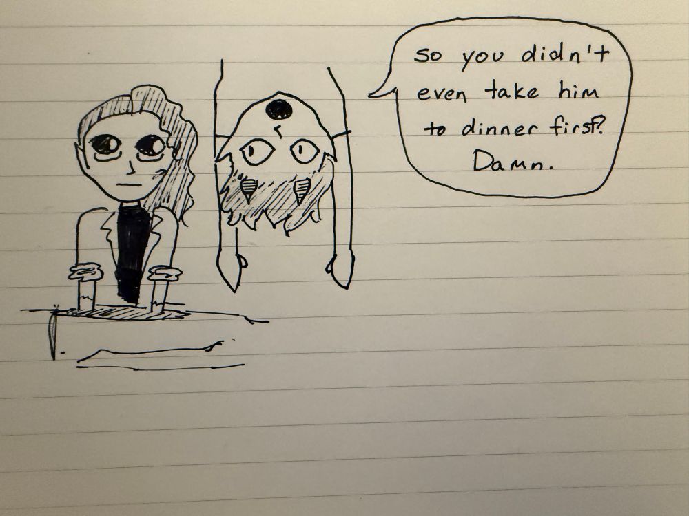 a pen doodle on notebook paper of two people. one is Virion, a person in a lab coat with the sleeves rolled up, elbows deep in the chest cavity of a corpse. dangling from the ceiling next to them is a person with short hair and horns. the person’s speech bubble reads “so you didn’t even take him to dinner first? damn.” Virion stares back blankly. 