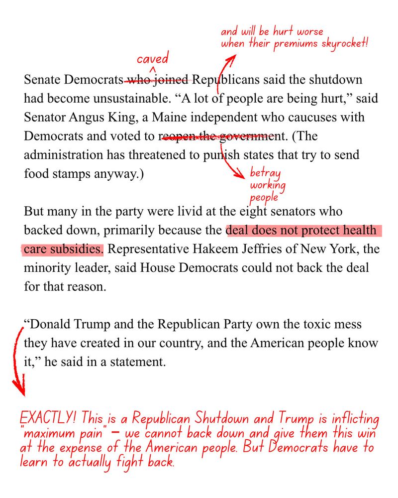 Continued screenshot of NYT 
Morning News


Senate Democrats who joined [edit: caved to] Republicans said the shutdown had become unsustainable. "A lot of people are being hurt," [edit: and will be hurt worse when their premiums skyrocket!] said Senator Angus King, a Maine independent who caucuses with Democrats and voted to [edit: betray working people] reopen the government. 

(The administration has threatened to punish states that try to send food stamps anyway.)

But many in the party were livid at the eight senators who backed down, primarily because the deal [edit: highlight] does not protect health care subsidies. 

Representative Hakeem Jeffries of New York, the minority leader, said House Democrats could not back the deal for that reason.
"Donald Trump and the Republican Party own the toxic mess they have created in our country, and the American people know it," he said in a statement.

[Edit: EXACTLY! This is a Republican Shutdown and Trump is inflicting maximum pain — we cannot back down and give them this win at the expense of the American people. But Democrats have to learn to actually fight back.