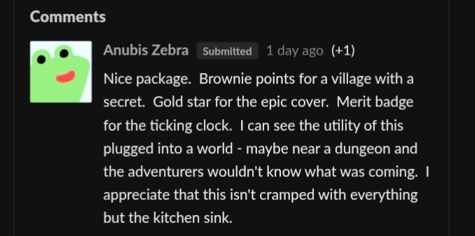 
Anubis ZebraSubmitted1 day ago(+1)
Nice package.  Brownie points for a village with a secret.  Gold star for the epic cover.  Merit badge for the ticking clock.  I can see the utility of this plugged into a world - maybe near a dungeon and the adventurers wouldn't know what was coming.  I appreciate that this isn't cramped with everything but the kitchen sink.