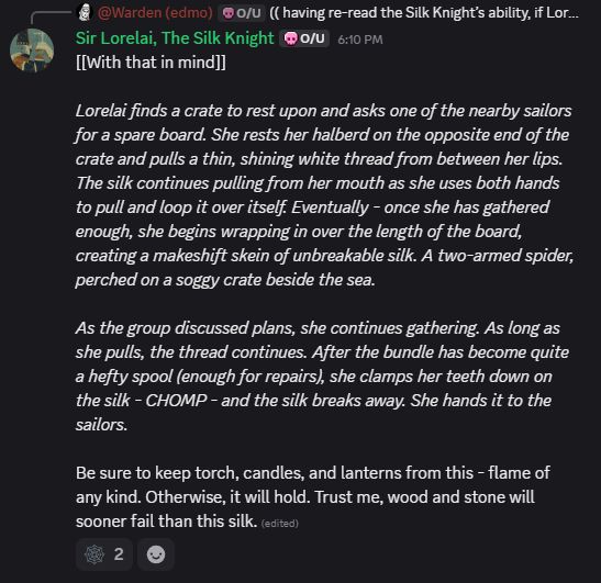 *discord screenshot* Sir Lorelai, The Silk Knight

Lorelai finds a crate to rest upon and asks one of the nearby sailors for a spare board. She rests her halberd on the opposite end of the crate and pulls a thin, shining white thread from between her lips. The silk continues pulling from her mouth as she uses both hands to pull and loop it over itself. Eventually - once she has gathered enough, she begins wrapping in over the length of the board, creating a makeshift skein of unbreakable silk. A two-armed spider, perched on a soggy crate beside the sea.

As the group discussed plans, she continues gathering. As long as she pulls, the thread continues. After the bundle has become quite a hefty spool (enough for repairs), she clamps her teeth down on the silk - CHOMP - and the silk breaks away. She hands it to the sailors.

Be sure to keep torch, candles, and lanterns from this - flame of any kind. Otherwise, it will hold. Trust me, wood and stone will sooner fail than this silk. 