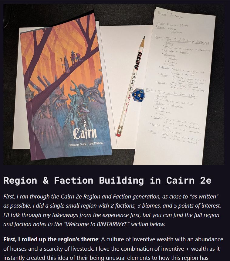 Region & Faction Building in Cairn 2e

First, I ran through the Cairn 2e Region and Faction generation, as close to “as written” as possible. I did a single small region with 2 factions, 3 biomes, and 5 points of interest. I’ll talk through my takeaways from the experience first, but you can find the full region and faction notes in the “Welcome to BINTARWYE” section below.

First, I rolled up the region’s theme: A culture of inventive wealth with an abundance of horses and a scarcity of livestock. I love the combination of inventive + wealth as it instantly created this idea of their being unusual elements to how this region has 