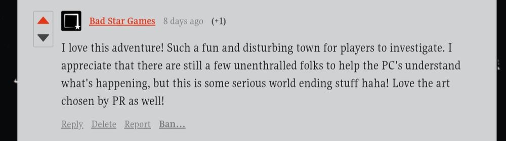 Bad Star Games
8 days ago
(+1)
I love this adventure! Such a fun and disturbing town for players to investigate. I appreciate that there are still a few unenthralled folks to help the PC's understand what's happening, but this is some serious world ending stuff haha! Love the art chosen by PR as well!