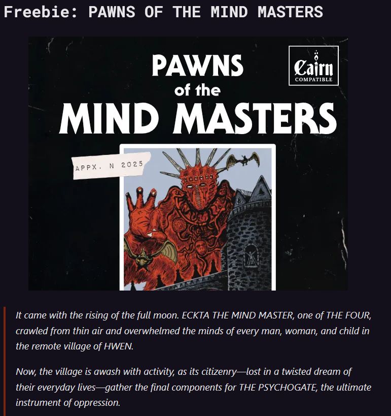 Freebie: PAWNS OF THE MIND MASTERS

It came with the rising of the full moon. ECKTA THE MIND MASTER, one of THE FOUR, crawled from thin air and overwhelmed the minds of every man, woman, and child in the remote village of HWEN.

Now, the village is awash with activity, as its citizenry—lost in a twisted dream of their everyday lives—gather the final components for THE PSYCHOGATE, the ultimate instrument of oppression.