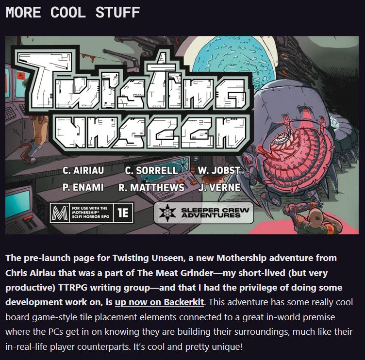 MORE COOL STUFF

The pre-launch page for Twisting Unseen, a new Mothership adventure from Chris Airiau that was a part of The Meat Grinder—my short-lived (but very productive) TTRPG writing group—and that I had the privilege of doing some development work on, is up now on Backerkit. This adventure has some really cool board game-style tile placement elements connected to a great in-world premise where the PCs get in on knowing they are building their surroundings, much like their in-real-life player counterparts. It’s cool and pretty unique!