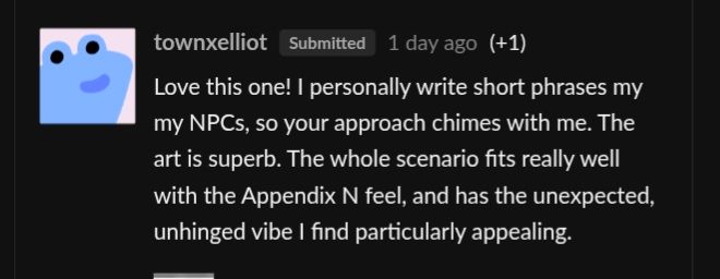 townxelliotSubmitted1 day ago(+1)
Love this one! I personally write short phrases my my NPCs, so your approach chimes with me. The art is superb. The whole scenario fits really well with the Appendix N feel, and has the unexpected, unhinged vibe I find particularly appealing
