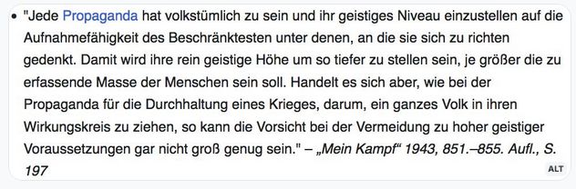 Zitat aus Hitlers „Mein Kampf“:
"Jede Propaganda hat volkstümlich zu sein und ihr geistiges Niveau einzustellen auf die Aufnahmefähigkeit des Beschränktesten unter denen, an die sie sich zu richten gedenkt. Damit wird ihre rein geistige Höhe um so tiefer zu stellen sein, je größer die zu erfassende Masse der Menschen sein soll. Handelt es sich aber, wie bei der Propaganda für die Durchhaltung eines Krieges, darum, ein ganzes Volk in ihren Wirkungskreis zu ziehen, so kann die Vorsicht bei der Vermeidung zu hoher geistiger Voraussetzungen gar nicht groß genug sein." – „Mein Kampf“ 1943, 851.–855. Aufl., S. 197
