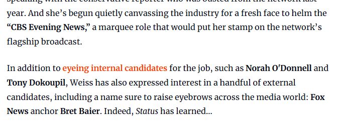 And she’s begun quietly canvassing the industry for a fresh face to helm the “CBS Evening News,” a marquee role that would put her stamp on the network’s flagship broadcast.

In addition to eyeing internal candidates for the job, such as Norah O'Donnell and Tony Dokoupil, Weiss has also expressed interest in a handful of external candidates, including a name sure to raise eyebrows across the media world: Fox News anchor Bret Baier. Indeed, Status has learned…