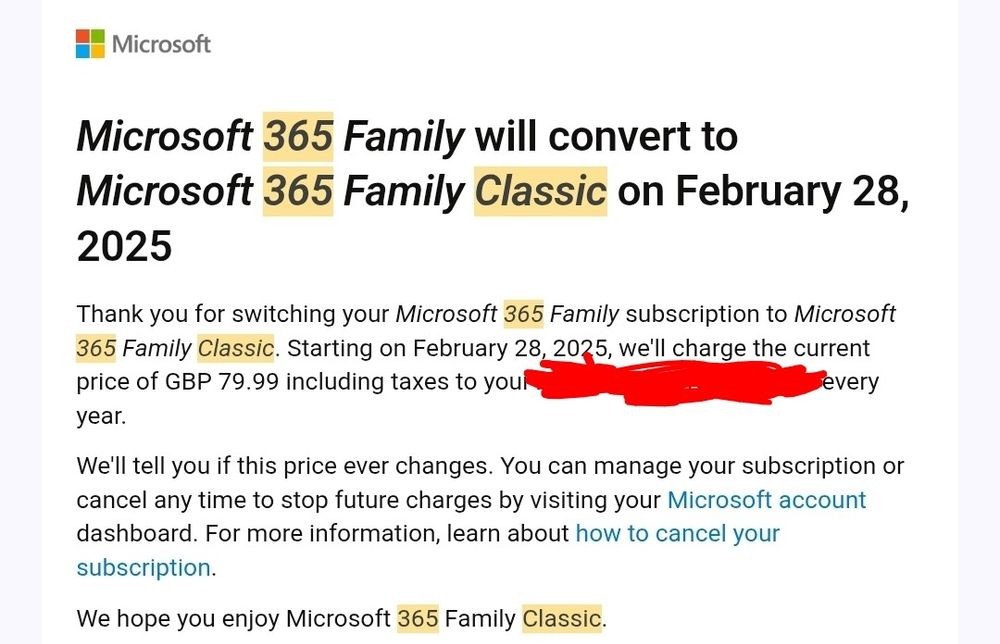 Email from microsoft

Thank you for switching your Microsoft 365 Family subscription to Microsoft 365 Family Classic. Starting on February 28, 2025, we'll charge the current price of GBP 79.99 including taxes to you every year.

We'll tell you if this price ever changes. You can manage your subscription or cancel any time to stop future charges by visiting your Microsoft account dashboard. For more information, learn about how