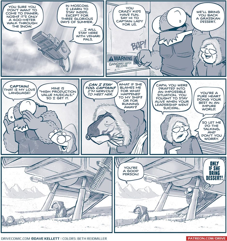 PANEL 1: THE MACHITO descends through clouds, snow lightly falling.
CAPTAIN (from inside the ship): You sure you don’t want to come to dinner, Nosh? It’s 
only a 400-meter walk through the snow.
NOSH (from inside the ship): In Moscow, I learn to stay inside, except for three glorious 
days of summer. …I will stay here with Vehari pals.
PANEL 2: NOSH, a large humanoid reptilian alien with huge eyes, hits a button with a 
“BAP!”, next to it is a sign reading “WARNING: Gangway hatch release”. THE CAPTAIN
stands next to him, an older woman with glasses, wears a winter jacket with a fur-lined 
hood.
NOSH: You crazy kids have fun. Say I to captain lady for us.
CAPTAIN: We’ll bring you back a Grasskan dessert.
PANEL 3: NOSH calls down as snow swirls in front of him. CUDDOW, an alien with 6 
eyes, also wearing a winter coat with a fur lined hood, stands next to NOSH.
NOSH: CAPTAIN! That is my love language!
CUDDOW: Mine is “High Production Value Musicals,” so I get it.
PANEL 4: CAPH, a Grasskan (a very large dinosaur-like alien, with a ring in his nose), 
wears a similar winter coat with fur-lined hood.
CAPH: CAN I STAY TOO, CAPTAIN? I’m nervous to meet her. What if she blames me 
for what happened to my ship? Or for running away?
PANEL 5: The CAPTAIN walks down the gangway into a bright white snowy 
environment.
CAPTAIN: Cash, you were drafted into an impossible situation. You fought to stay alive 
when your leadership went suicidal. You’re a pure heart doing your best in an impure 
world. So let me do the talking, and don’t you worry.
PANEL 6: THE MACHITO sits in deep snow, against a white landscape with mountains 
in the background. A deep trench extends from the gangway. The CAPTAIN walks 
through the trench that goes up to her head. CAPH follows behind her.
No text.

Same panel as previous, CAPH is further down the walkway, the CAPTAIN is
off panel. 
CAPH: You’re a good person!
NOSH, peaking out from the ship: ONLY IF SHE BRING DESSERT!