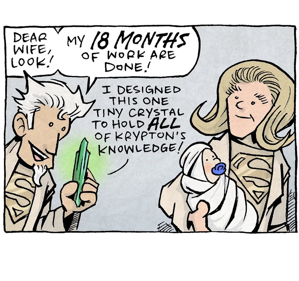 PANEL 1: A man with spiky white hair and cream robes with a gold superman S on his chest, stands next to a blond woman wearing the same outfit. She holds a swaddled baby with a blue pacifier in it’s mouth. The man holds up a glowing green crystal.
MAN: Dear wife, look! My 18 months of work are done! I designed this one tiny crystal to hold ALL of Krypton’s knowledge!

PANEL 2: The man stands against a white background, still holding the green crystal.
MAN: AND! I designed it to build a “fortress of solitude” out of nothing but ice! AND! I designed it with fully autonomous holograms of us! They can answer any question!

PANEL 3: The man slaps his hand on a metal object next to him, which his wife looks on happily, holding the infant.
MAN: AND! It slots right into this interstellar starship I designed to go to Earth!
WOMAN: And you designed it with three seats, right?

PANEL 4: The man bites his lower lip, eyes wide in regret. His wife yells at him.
WOMAN: …YOU DESIGNED IT WITH THREE SEATS, RIGHT?!?

———
Want 5,000 more comics like this? Join us at Patreon.com/sheldoncomics for the *FULL* Sheldon archives, art giveaways, fun community, and more! Sheldon Comics copyright Dave Kellett. Colors by Beth Reidmiller
