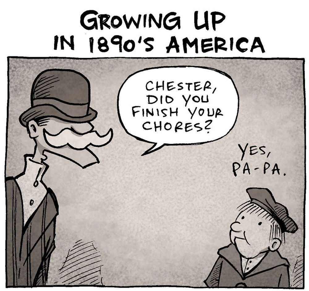 PANEL 1: 
TITLE: Growing Up in the 1890’s America
In sepia colors, a man in a bowler hat and a large white mustache talks to a child in a hat and coat.
MAN: Chester, did you finish your chores?
CHESTER: Yes, Pa-pa

PANEL 2: The man continues talking to the bow.
MAN: And ddi you feed the horse?
CHESTER: Yes, Pa-pa.

PANEL 3: The man points as he continues. The boy covers his eyes as he cries.
MAN: And did you establish any new rail lines today?
CHESTER: N…no, Pa-pa.

PANEL 4: The man points at another boy, wearing suspenders.
MAN: WHAT?? Little Emmett has already FINISHED his Kansas City line!

———
Want 5,000 more comics like this? Join us at Patreon.com/sheldoncomics for the *FULL* Sheldon archives, art giveaways, fun community, and more! Sheldon Comics copyright Dave Kellett. Colors by Beth Reidmiller
