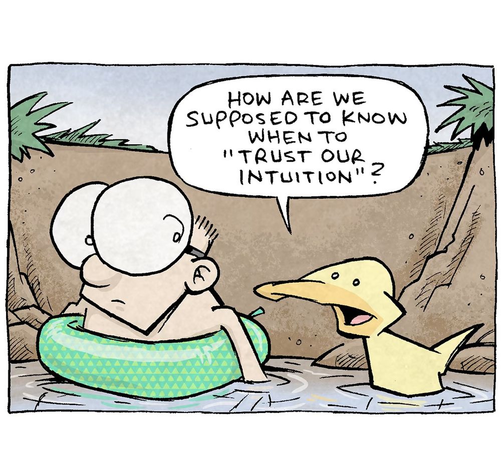 PANEL 1: SHELDON, a ten-year old boy with large glasses, floats in a green floaty in a swimming hole. ARTHUR, a yellow duck, sits in the water next to him.
ARTHUR: How are we supposed to know when to “trust our intuition”?

PANEL 2: ARTHUR continues to swim in the swimming hole, musing alone.
ARTHUR: Intuition is just your brain using pattern recognition BEFORE logic kicks in. So we register it as a “gut feeling.” Rather than a valid response to data.

PANEL 3: ARTHUR turns away, getting more stressed.
ARTHUR: But sometimes, what you THINK is your intuition is actually your biases kicking in. It’s your brain feeling before thinking, by leaning on established prejudices. But that ain’t intuition!

PANEL 4: Close up on SHELDON and ARTHUR as ARTHUR has a breakdown. 
SHELDON: I’ll add a third one on there: what if “intuition” is actually just crippling anxiety rearing up like it always does?
ARTHUR: AUGGH. WHAT IF IT IS?!? What if it is?

———
Want 5,000 more comics like this? Join us at Patreon.com/sheldoncomics for the *FULL* Sheldon archives, art giveaways, fun community, and more! Sheldon Comics copyright Dave Kellett. Colors by Beth Reidmiller