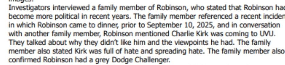 Investigators interviewed a family member of Robinson, who stated that Robinson has become more political in recent years. The family member referenced a recent incider in which Robinson came to dinner, prior to September 10, 2025, and in conversation with another family member, Robinson mentioned Charlie Kirk was coming to UVU.
They talked about why they didn't like him and the viewpoints he had. The family member also stated Kirk was full of hate and spreading hate. The family member also confirmed Robinson had a grey Dodge Challenger.