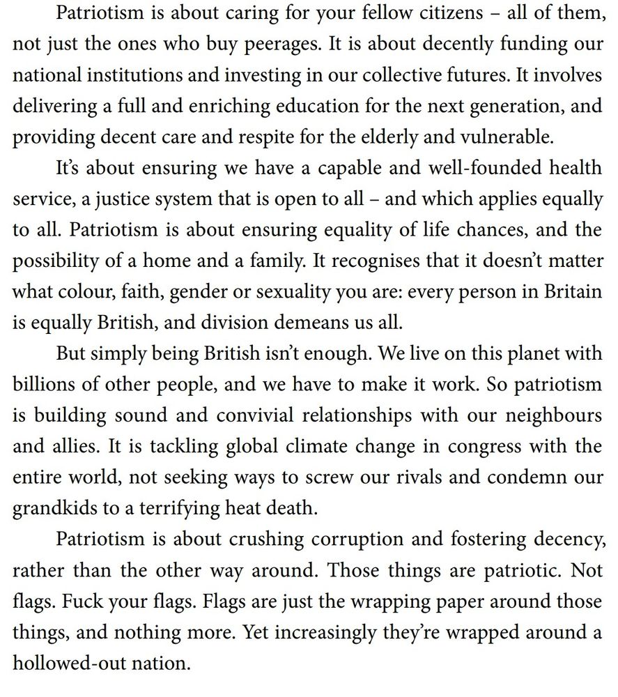 Patriotism is about caring for your fellow citizens – all of them, not just the ones who buy peerages. It is about decently funding our national institutions and investing in our collective futures. It involves delivering a full and enriching education for the next generation, and providing decent care and respite for the elderly and vulnerable. It’s about ensuring we have a capable and well-founded health service, a justice system that is open to all – and which applies equally to all. Patriotism is about ensuring equality of life chances, and the possibility of a home and a family. It recognises that it doesn’t matter what colour, faith, gender or sexuality you are: every person in Britain is equally British, and division demeans us all. But simply being British isn’t enough. We live on this planet with billions of other people, and we have to make it work. So patriotism is building sound and convivial relationships with our neighbours and allies. It is tackling global climate change in congress with the entire world, not seeking ways to screw our rivals and condemn our grandkids to a terrifying heat death. Patriotism is about crushing corruption and fostering decency, rather than the other way around. Those things are patriotic. Not flags. Fuck your flags. Flags are just the wrapping paper around those things, and nothing more. Yet increasingly they’re wrapped around a hollowed-out nation.