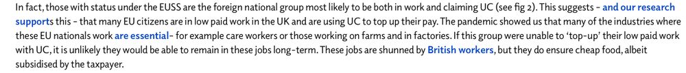 In fact, those with status under the EUSS are the foreign national group most likely to be both in work and claiming UC (see fig 2). This suggests – and our research supports this – that many EU citizens are in low paid work in the UK and are using UC to top up their pay. The pandemic showed us that many of the industries where these EU nationals work are essential– for example care workers or those working on farms and in factories. If this group were unable to ‘top-up’ their low paid work with UC, it is unlikely they would be able to remain in these jobs long-term. These jobs are shunned by British workers, but they do ensure cheap food, albeit subsidised by the taxpayer.