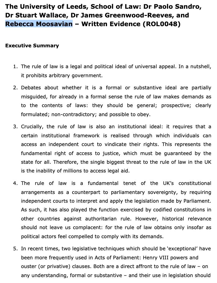 The University of Leeds, School of Law: Dr Paolo Sandro,
Dr Stuart Wallace, Dr James Greenwood-Reeves, and
Rebecca Moosavian – Written Evidence (ROL0048)
Executive Summary
1. The rule of law is a legal and political ideal of universal appeal. In a nutshell,
it prohibits arbitrary government.
2. Debates about whether it is a formal or substantive ideal are partially
misguided, for already in a formal sense the rule of law makes demands as
to the contents of laws: they should be general; prospective; clearly
formulated; non-contradictory; and possible to obey.
3. Crucially, the rule of law is also an institutional ideal: it requires that a
certain institutional framework is realised through which individuals can
access an independent court to vindicate their rights. This represents the
fundamental right of access to justice, which must be guaranteed by the
state for all. Therefore, the single biggest threat to the rule of law in the UK
is the inability of millions to access legal aid.
4. The rule of law is a fundamental tenet of the UK’s constitutional
arrangements as a counterpart to parliamentary sovereignty, by requiring
independent courts to interpret and apply the legislation made by Parliament.
As such, it has also played the function exercised by codified constitutions in
other countries against authoritarian rule. However, historical relevance
should not leave us complacent: for the rule of law obtains only insofar as
political actors feel compelled to comply with its demands.
5. In recent times, two legislative techniques which should be ‘exceptional’ have
been more frequently used in Acts of Parliament: Henry VIII powers and
ouster (or privative) clauses. Both are a direct affront to the rule of law – on
any understanding, formal or substantive – and their use in legislation should