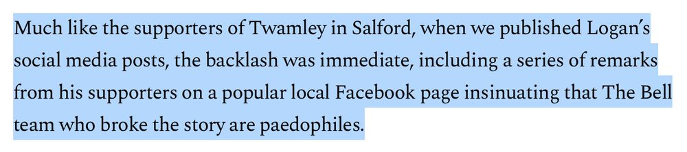 Much like the supporters of Twamley in Salford, when we published Logan’s social media posts, the backlash was immediate, including a series of remarks from his supporters on a popular local Facebook page insinuating that The Bell team who broke the story are paedophiles.