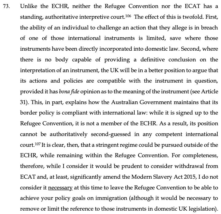 Unlike the ECHR, neither the Refugee Convention nor the ECAT has a
standing, authoritative interpretive court.106 The effect of this is twofold. First,
the ability of an individual to challenge an action that they allege is in breach
of one of those international instruments is limited, save where those
instruments have been directly incorporated into domestic law. Second, where
there is no body capable of providing a definitive conclusion on the
interpretation of an instrument, the UK will be in a better position to argue that
its actions and policies are compatible with the instrument in question,
provided it has bona fide opinion as to the meaning of the instrument (see Article
31). This, in part, explains how the Australian Government maintains that its
border policy is compliant with international law: while it is signed up to the
Refugee Convention, it is not a member of the ECHR. As a result, its position
cannot be authoritatively second-guessed in any competent international
court.107 It is clear, then, that a stringent regime could be pursued outside of the
ECHR, while remaining within the Refugee Convention. For completeness,
therefore, while I consider it would be prudent to consider withdrawal from
ECAT and, at least, significantly amend the Modern Slavery Act 2015, I do not
consider it necessary at this time to leave the Refugee Convention to be able to
achieve your policy goals on immigration (although it would be necessary to
remove or limit the reference to those instruments in domestic UK legislation).