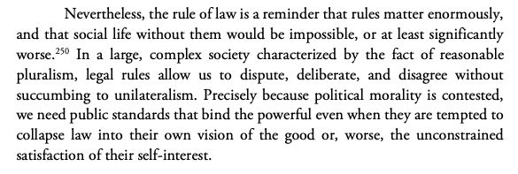 Nevertheless, the rule of law is a reminder that rules matter enormously,
and that social life without them would be impossible, or at least significantly
worse.250 In a large, complex society characterized by the fact of reasonable
pluralism, legal rules allow us to dispute, deliberate, and disagree without
succumbing to unilateralism. Precisely because political morality is contested,
we need public standards that bind the powerful even when they are tempted to
collapse law into their own vision of the good or, worse, the unconstrained
satisfaction of their self-interest.