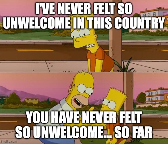 Simpsons so far meme: top image: I've never felt so unwelcome in this country
bottom image..you have never felt so unwelcome.. so far