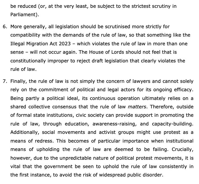be reduced (or, at the very least, be subject to the strictest scrutiny in
Parliament).
6. More generally, all legislation should be scrutinised more strictly for
compatibility with the demands of the rule of law, so that something like the
Illegal Migration Act 2023 – which violates the rule of law in more than one
sense – will not occur again. The House of Lords should not feel that is
constitutionally improper to reject draft legislation that clearly violates the
rule of law.
7. Finally, the rule of law is not simply the concern of lawyers and cannot solely
rely on the commitment of political and legal actors for its ongoing efficacy.
Being partly a political ideal, its continuous operation ultimately relies on a
shared collective consensus that the rule of law matters. Therefore, outside
of formal state institutions, civic society can provide support in promoting the
rule of law, through education, awareness-raising, and capacity-building.
Additionally, social movements and activist groups might use protest as a
means of redress. This becomes of particular importance when institutional
means of upholding the rule of law are deemed to be failing. Crucially,
however, due to the unpredictable nature of political protest movements, it is
vital that the government be seen to uphold the rule of law consistently in
the first instance, to avoid the risk of widespread public disorder.