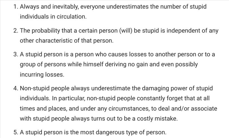 These are Cipolla's five fundamental laws of stupidity:

 1.   Always and inevitably, everyone underestimates the number of stupid individuals in circulation.
2.    The probability that a certain person (will) be stupid is independent of any other characteristic of that person.
3.    A stupid person is a person who causes losses to another person or to a group of persons while himself deriving no gain and even possibly incurring losses.
4.    Non-stupid people always underestimate the damaging power of stupid individuals. In particular, non-stupid people constantly forget that at all times and places, and under any circumstances, to deal and/or associate with stupid people always turns out to be a costly mistake.
 5.   A stupid person is the most dangerous type of person.