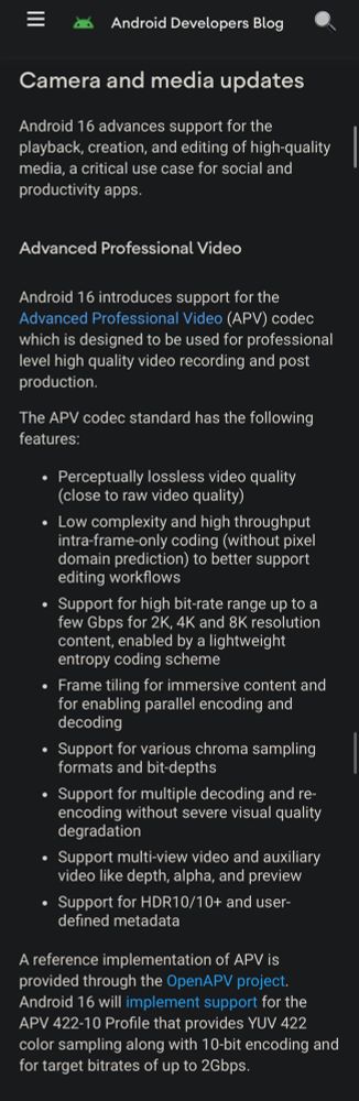 Camera and media updates
Android 16 advances support for the playback, creation, and editing of high-quality media, a critical use case for social and productivity apps.
Advanced Professional Video
Android 16 introduces support for the Advanced Professional Video (APV) codec which is designed to be used for professional level high quality video recording and post production.
The APV codec standard has the following features:
• Perceptually lossless video quality (close to raw video quality)
• Low complexity and high throughput intra-frame-only coding (without pixel domain prediction) to better support editing workflows
• Support for high bit-rate range up to a few Gbps for 2K, 4K and 8K resolution content, enabled by a lightweight entropy coding scheme
• Frame tiling for immersive content and for enabling parallel encoding and decoding
• Support for various chroma sampling formats and bit-depths
• Support for multiple decoding and re-encoding without severe visual quality degradation
• Support multi-view video and auxiliary video like depth, alpha, and preview
• Support for HDR10/10+ and user-defined metadata
A reference implementation of APV is provided through the OpenAPV project.
Android 16 will implement support for the
APV 422-10 Profile that provides YUV 422 color sampling along with 10-bit encoding and for target bitrates of up to 2Gbps.