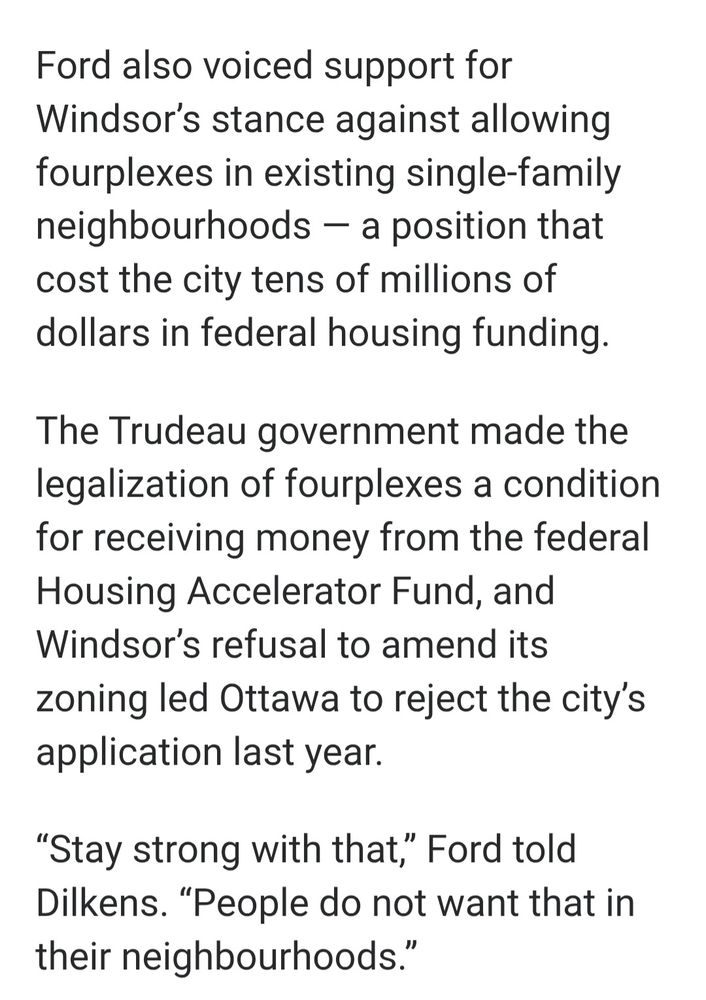 Ford also voiced support for Windsor's stance against allowing fourplexes in existing single-family neighbourhoods -a position that cost the city tens of millions of dollars in federal housing funding.

The Trudeau government made the legalization of fourplexes a condition for receiving money from the federal Housing Accelerator Fund, and Windsor's refusal to amend its zoning led Ottawa to reject the city's application last year.

"Stay strong with that,' Ford told Dilkens. "People do not want that in their neighbourhoods."