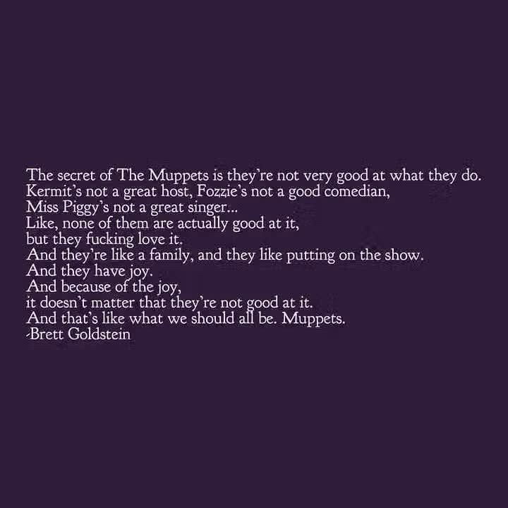 The secret of The Muppets is they're not very good at what they do.
Kermit's not a great host, Fozzie's not a good comedian, Miss Piggy's not a great singer...
Like, none of them are actually good at it, but they fucking love it.
And they're like a family, and they like putting on the show.
And they have joy.
And because of the joy,
it doesn t matter that they re not good at it And that's like what we should all be. Muppets.
Brett Goldstein