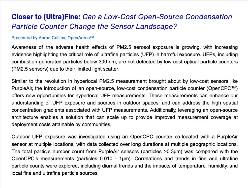 Presentation abstract reads "Closer to (Ultra)Fine: Can a Low-Cost Open-Source Condensation Particle Counter Change the Sensor Landscape? 
Presented by Aaron Collins, OpenAeros™
Awareness of the adverse health effects of PM2.5 aerosol exposure is growing, with increasing evidence highlighting the critical role of ultrafine particles (UFP) in harmful exposure. UFPs, including combustion-generated particles below 300 nm, are not detected by low-cost optical particle counters (PM2.5 sensors) due to their limited light scatter.
Similar to the revolution in hyperlocal PM2.5 measurement brought about by low-cost sensors like PurpleAir, the introduction of an open-source, low-cost condensation particle counter (OpenCPC™) offers new opportunities for hyperlocal UFP measurements. These measurements can enhance our understanding of UFP exposure and sources in outdoor spaces, and can address the high spatial concentration gradients associated with UFP measurements. Additionally, leveraging an open-source architecture enables a solution that can scale up to provide improved measurement coverage at deployment costs attainable by communities.
Outdoor UFP exposure was investigated using an OpenCPC counter co-located with a PurpleAir sensor at multiple locations, with data collected over long durations at multiple geographic locations. The total particle number count from PurpleAir sensors (particles >0.3µm) was compared with the OpenCPC’s measurements (particles 0.010 - 1µm). Correlations and trends in fine and ultrafine particle counts were explored, including diurnal trends and the impacts of temperature, humidity, and local fine and ultrafine particle sources."