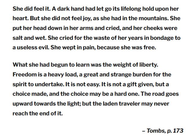 "She did feel it. A dark hand had let go its lifelong hold upon her heart. But she did not feel joy, as she had in the mountains. She put her head down in her arms and cried, and her cheeks were salt and wet. She cried for the waste of her years in bondage to a useless evil. She wept in pain, because she was free.

What she had begun to learn was the weight of liberty. Freedom is a heavy load, a great and strange burden for the spirit to undertake. It is not easy. It is not a gift given, but a choice made, and the choice may be a hard one. The road goes upward towards the light; but the laden traveler may never reach the end of it.

– Tombs, p. 173"