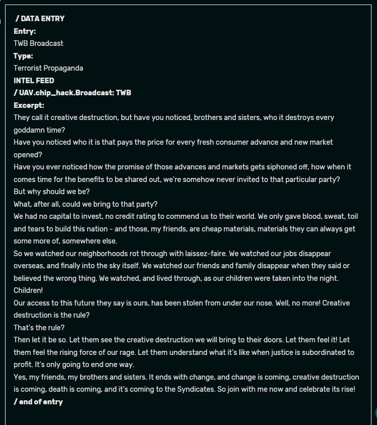 "/DATA ENTRY
Entry:
TWB Broadcast
Type:
Terrorist Propaganda
INTEL FEED
/UAV.chip_hack.Broadcast: TWB
Excerpt:
They call it creative destruction, but have you noticed, brothers and sisters, who it destroys every goddamn time?
Have you noticed who it is that pays the price for every fresh consumer advance and new market opened?
Have you ever noticed how the promise of those advances and markets gets siphoned off, how when it comes time for the benefits to be shared out, we're somehow never invited to that particular party?
But why should we be?
What, after all, could we bring to that party?
We had no capital to invest, no credit rating to commend us to their world. We only gave blood, sweat, toil and tears to build this nation - and those, my friends, are cheap materials, materials they can always get some more of, somewhere else.
So we watched our neighborhoods rot through with laissez-faire. We watched our jobs disappear overseas, and finally into the sky itself. We watched our friends and family disappear when they said or believed the wrong thing. We watched, and lived through, as our children were taken into the night.
Children!
Our access to this future they say is ours, has been stolen from under our nose. Well, no more! Creative destruction is the rule?
That's the rule?
Then let it be so. Let them see the creative destruction we will bring to their doors. Let them feel it! Let them feel the rising force of our rage. Let them understand what it's like when justice is subordinated to profit. It's only going to end one way.
Yes, my friends, my brothers and sisters. It ends with change, and change is coming, creative destruction is coming, death is coming, and it's coming to the Syndicates. So join with me now and celebrate its rise!
/ end of entry"