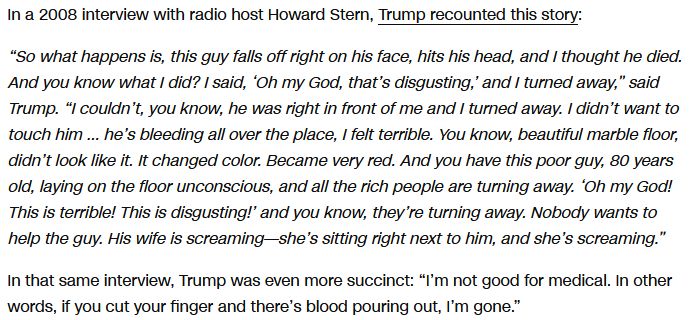  In a 2008 interview with radio host Howard Stern, Trump recounted this story:

“So what happens is, this guy falls off right on his face, hits his head, and I thought he died. And you know what I did? I said, ‘Oh my God, that’s disgusting,’ and I turned away,” said Trump. “I couldn’t, you know, he was right in front of me and I turned away. I didn’t want to touch him … he’s bleeding all over the place, I felt terrible. You know, beautiful marble floor, didn’t look like it. It changed color. Became very red. And you have this poor guy, 80 years old, laying on the floor unconscious, and all the rich people are turning away. ‘Oh my God! This is terrible! This is disgusting!’ and you know, they’re turning away. Nobody wants to help the guy. His wife is screaming—she’s sitting right next to him, and she’s screaming.”

In that same interview, Trump was even more succinct: “I’m not good for medical. In other words, if you cut your finger and there’s blood pouring out, I’m gone.” 
