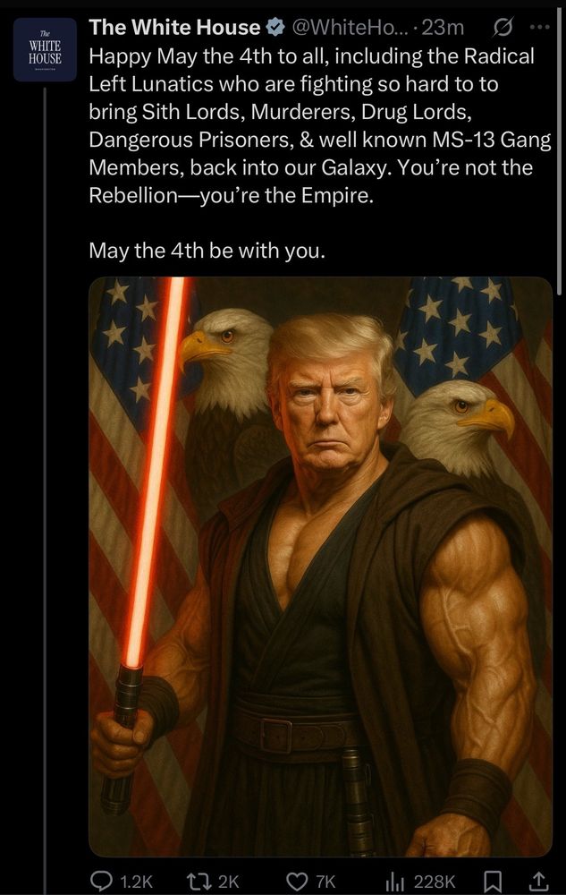 Tweet from the White House official account showing an AI image of Trump as a Star Wars character, absurdly muscle bound and holding a red light saber in from of two bald eagles and two American flags, w the text:

The White House +
@WhiteHo... •23m
Happy May the 4th to all, including the Radical Left Lunatics who are fighting so hard to to bring Sith Lords, Murderers, Drug Lords, Dangerous Prisoners, & well known MS-13 Gang Members, back into our Galaxy. You're not the Rebellion-you're the Empire.
May the 4th be with you.