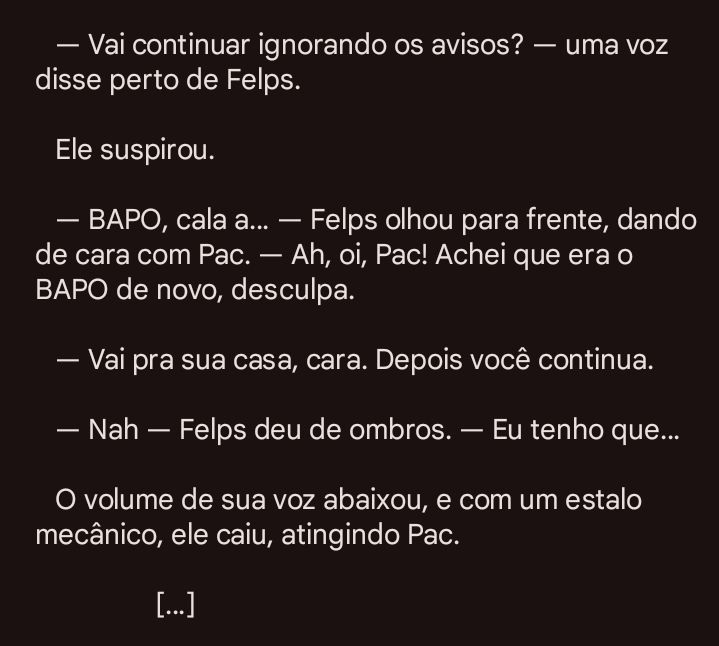 — Vai continuar ignorando os avisos? — uma voz disse perto de Felps. 
	
	Ele suspirou. 

	— BAPO, cala a… — Felps olhou para frente, dando de cara com Pac. — Ah, oi, Pac! Achei que era o BAPO de novo, desculpa. 

	— Vai pra sua casa, cara. Depois você continua. 

	— Nah — Felps deu de ombros. — Eu tenho que… 

	O volume de sua voz abaixou, e com um estalo mecânico, ele caiu, atingindo Pac. 

						[…]